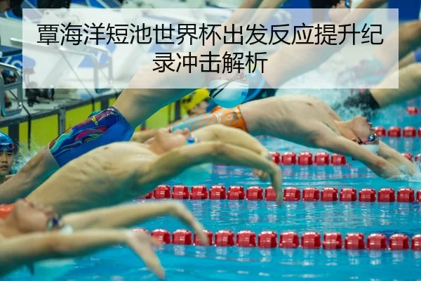 覃海洋短池世界杯出发反应提升纪录冲击解析